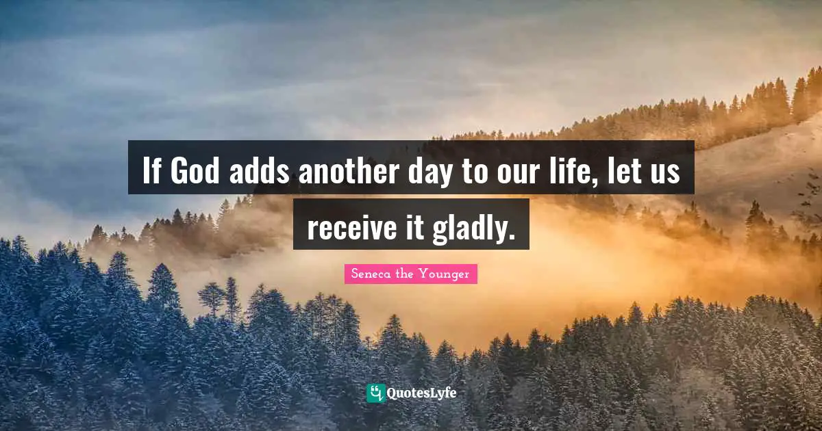 If God adds another day to our life, let us receive it gladly.
