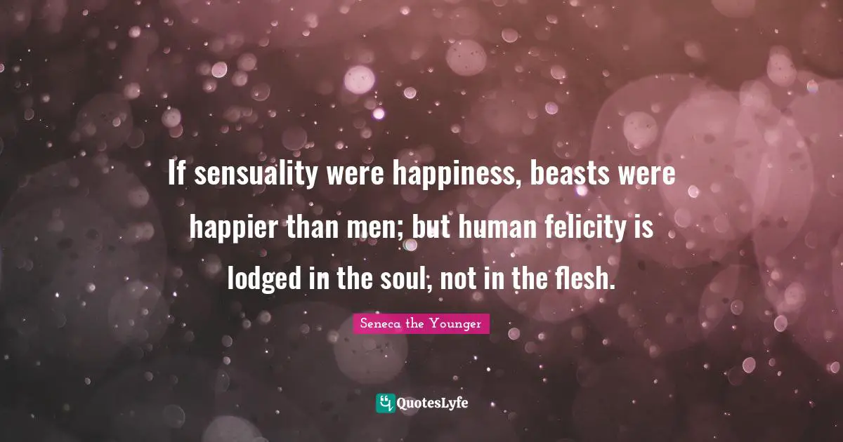 Felicity Quotes: "If sensuality were happiness, beasts were happier than men; but human felicity is lodged in the soul, not in the flesh."