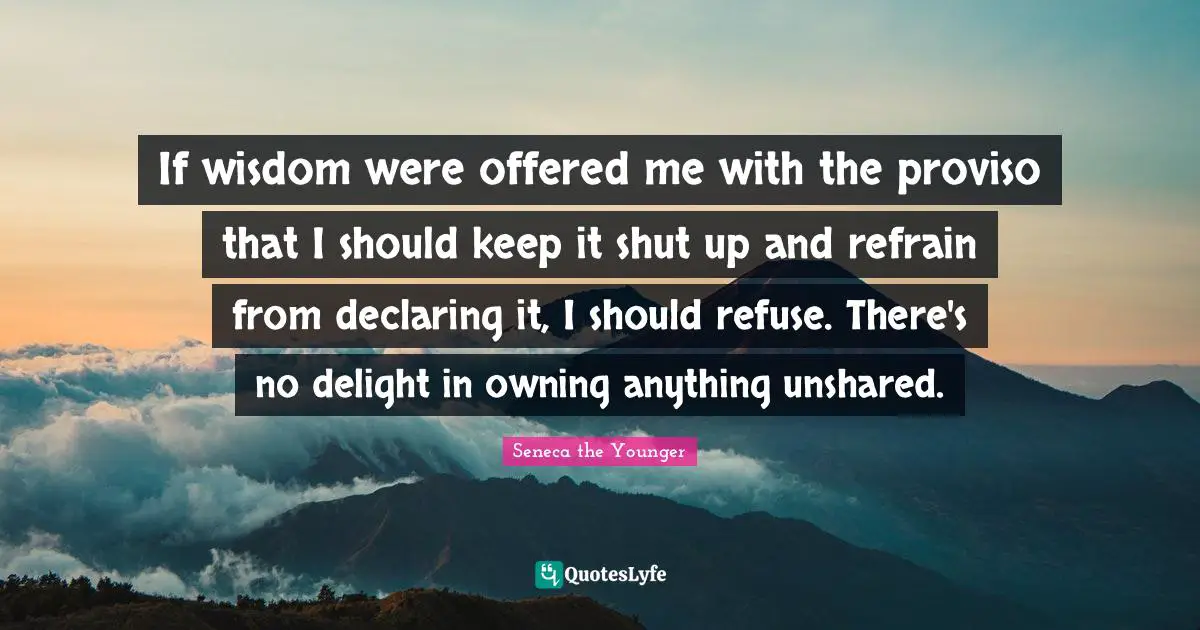 If wisdom were offered me with the proviso that I should keep it shut up and refrain from declaring it, I should refuse. There's no delight in owning anything unshared.