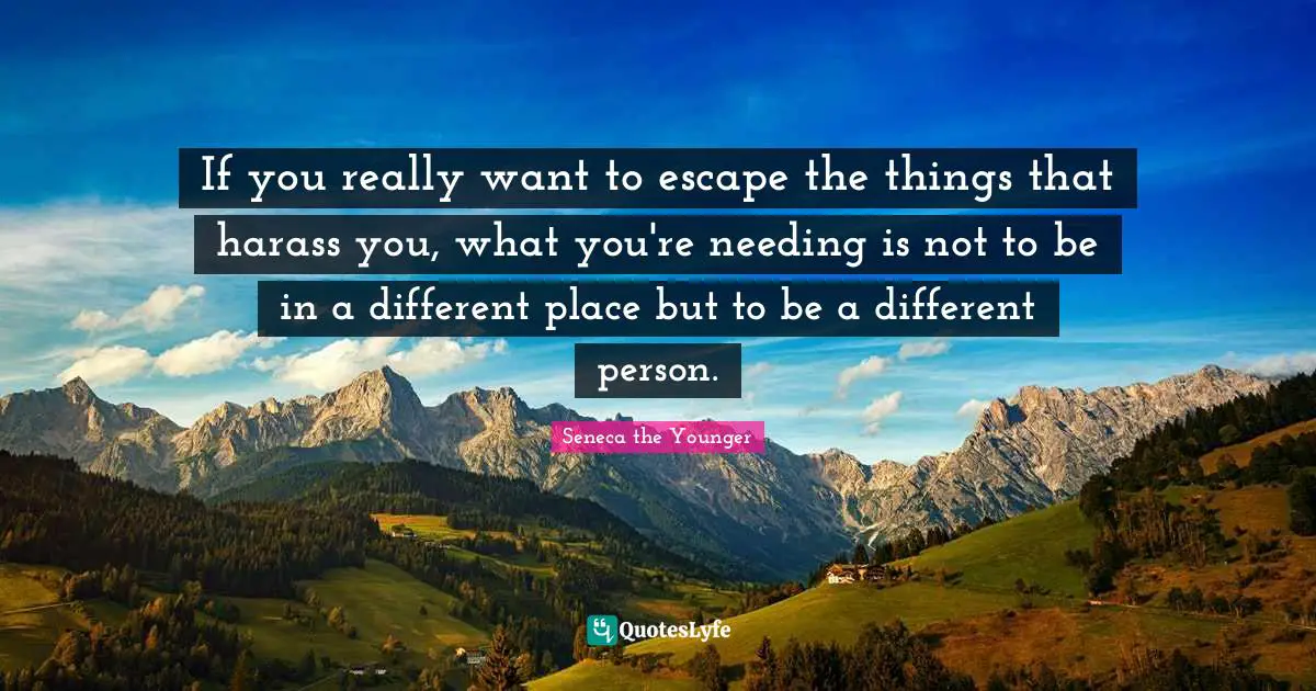 If you really want to escape the things that harass you, what you're needing is not to be in a different place but to be a different person.