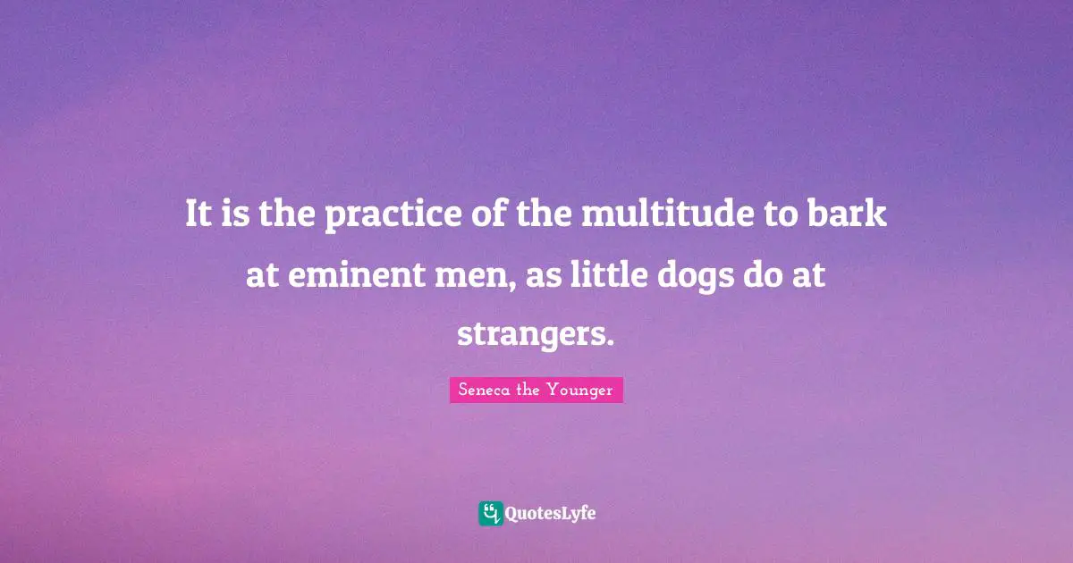 It is the practice of the multitude to bark at eminent men, as little dogs do at strangers.