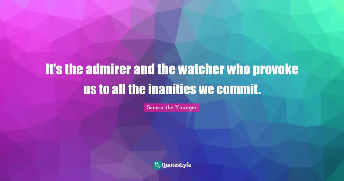 It's the admirer and the watcher who provoke us to all the inanities we commit.