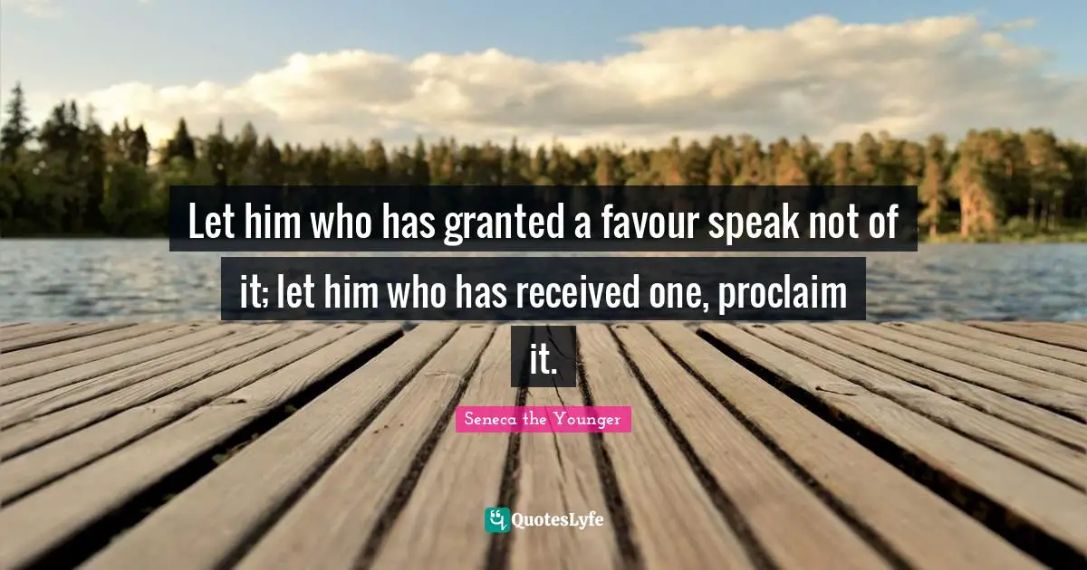 Let him who has granted a favour speak not of it; let him who has received one, proclaim it.