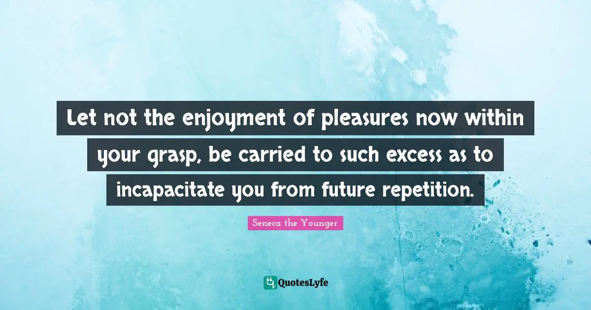 Let not the enjoyment of pleasures now within your grasp, be carried to such excess as to incapacitate you from future repetition.