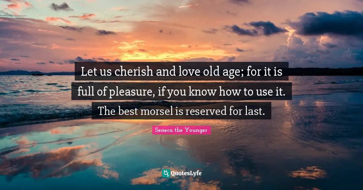 Let us cherish and love old age; for it is full of pleasure, if you know how to use it. The best morsel is reserved for last.