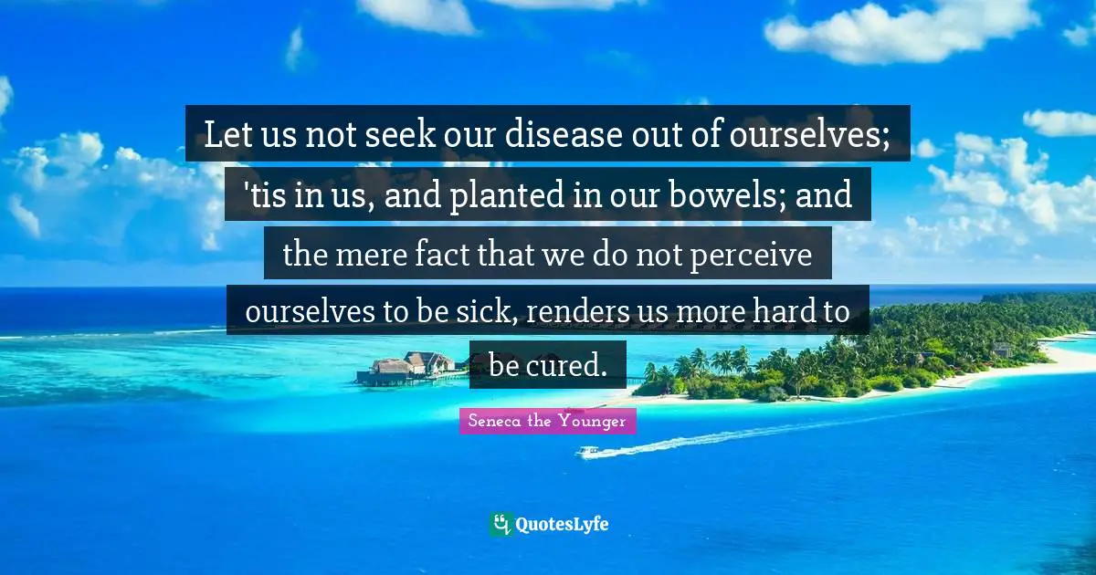 Let us not seek our disease out of ourselves; 'tis in us, and planted in our bowels; and the mere fact that we do not perceive ourselves to be sick, renders us more hard to be cured.
