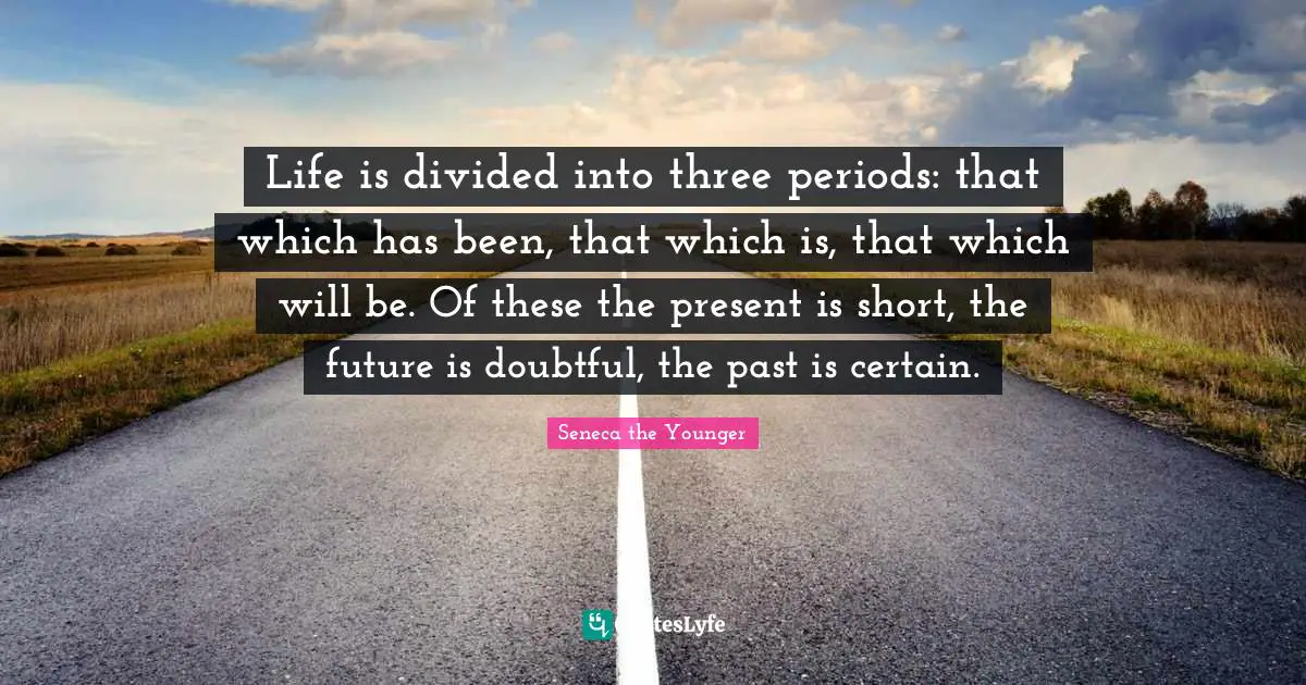 Life is divided into three periods: that which has been, that which is, that which will be. Of these the present is short, the future is doubtful, the past is certain.