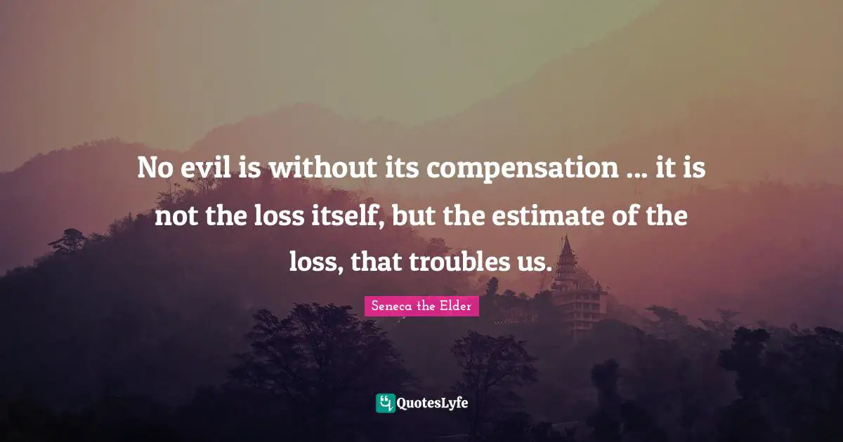 No evil is without its compensation ... it is not the loss itself, but the estimate of the loss, that troubles us.