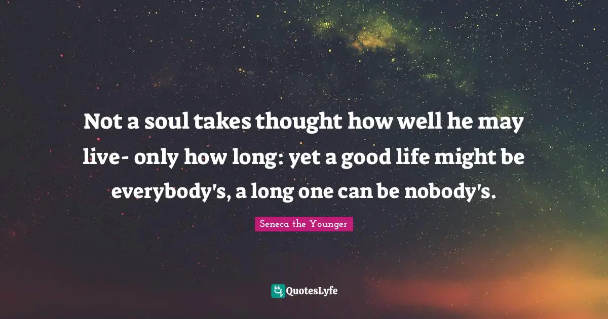 Not a soul takes thought how well he may live- only how long: yet a good life might be everybody's, a long one can be nobody's.