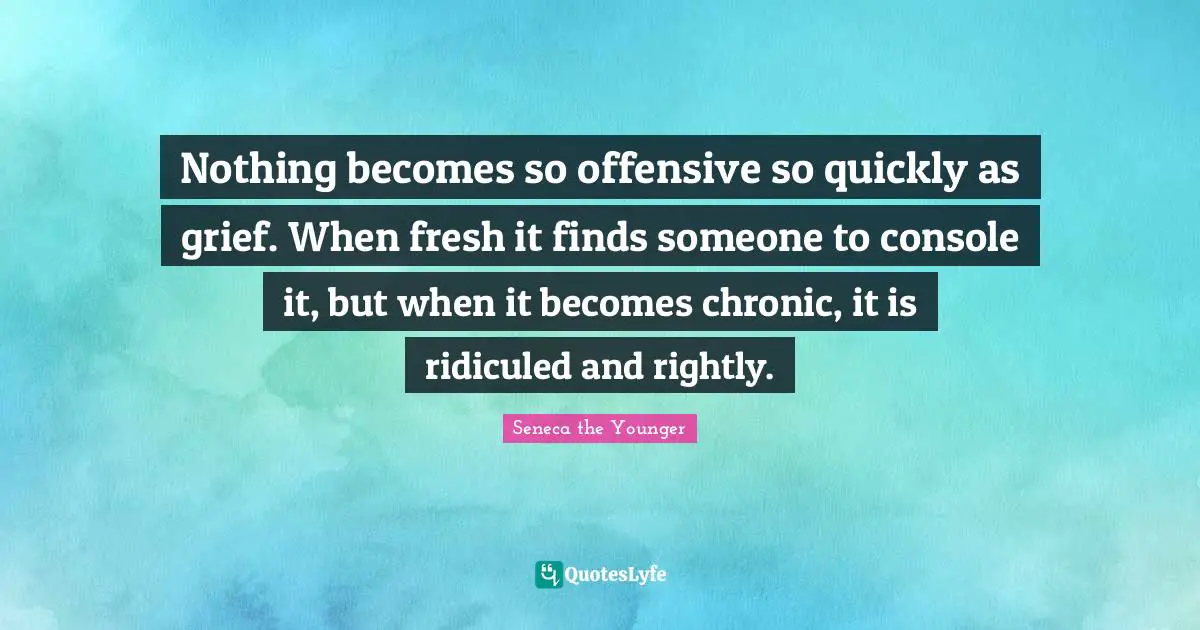 Nothing becomes so offensive so quickly as grief. When fresh it finds someone to console it, but when it becomes chronic, it is ridiculed and rightly.