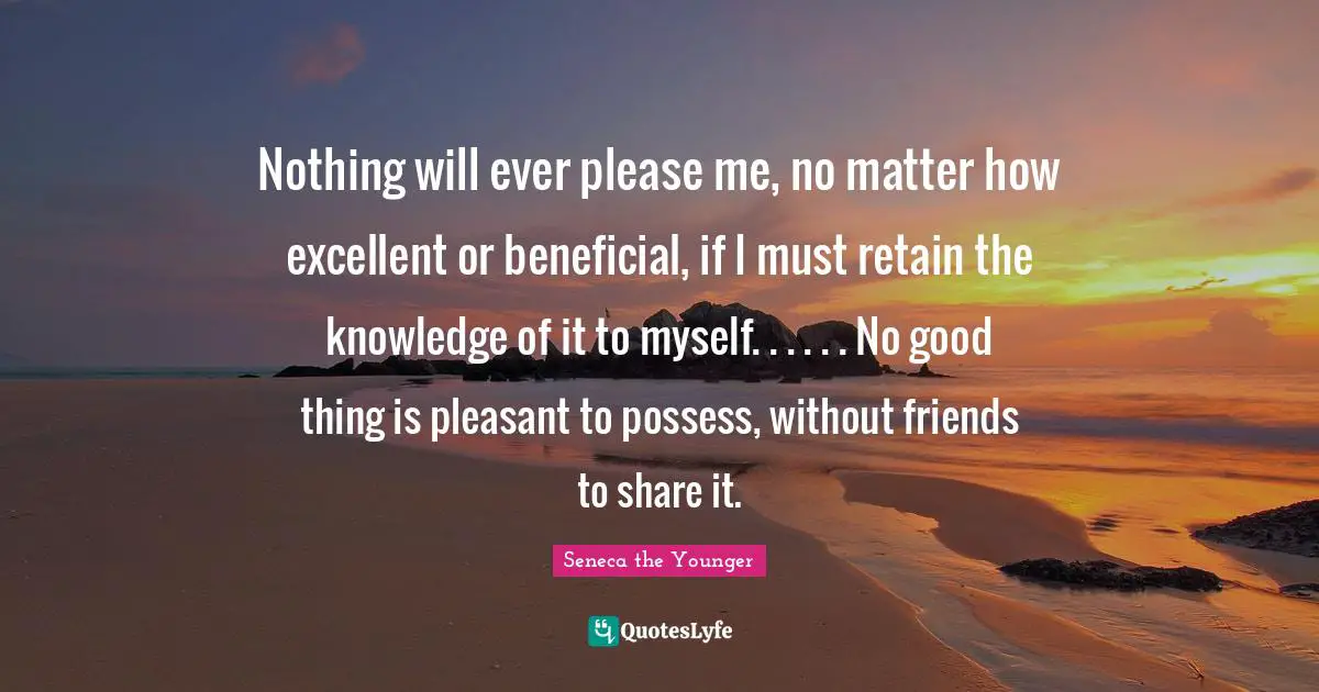 Nothing will ever please me, no matter how excellent or beneficial, if I must retain the knowledge of it to myself. . . . . . No good thing is pleasant to possess, without friends to share it.