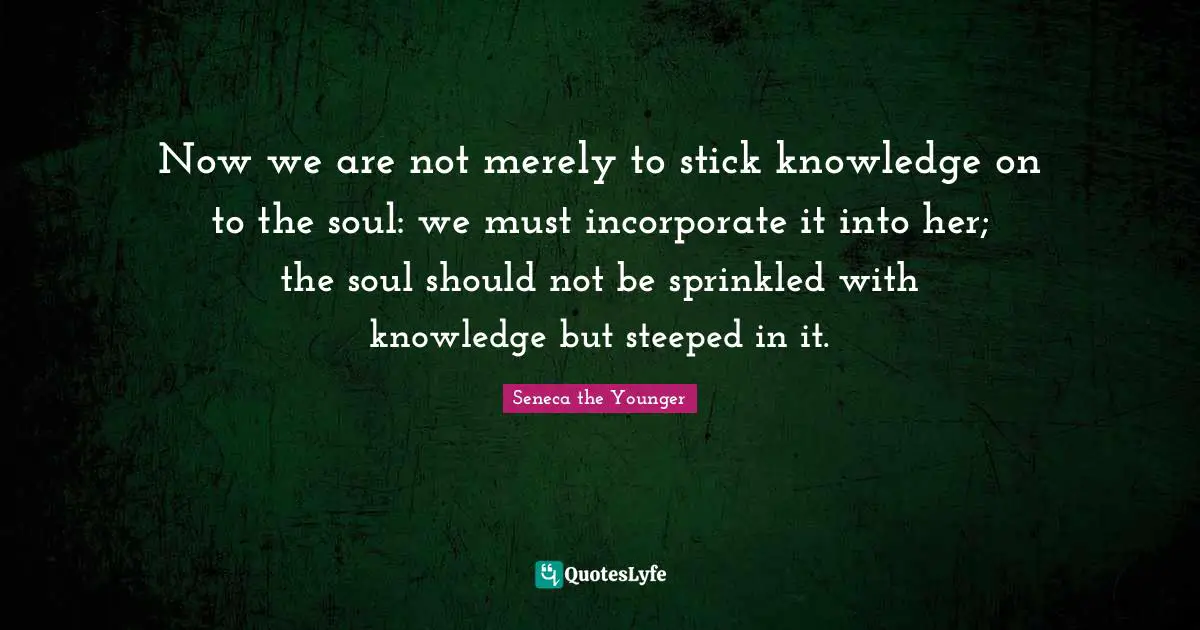 Now we are not merely to stick knowledge on to the soul: we must incorporate it into her; the soul should not be sprinkled with knowledge but steeped in it.