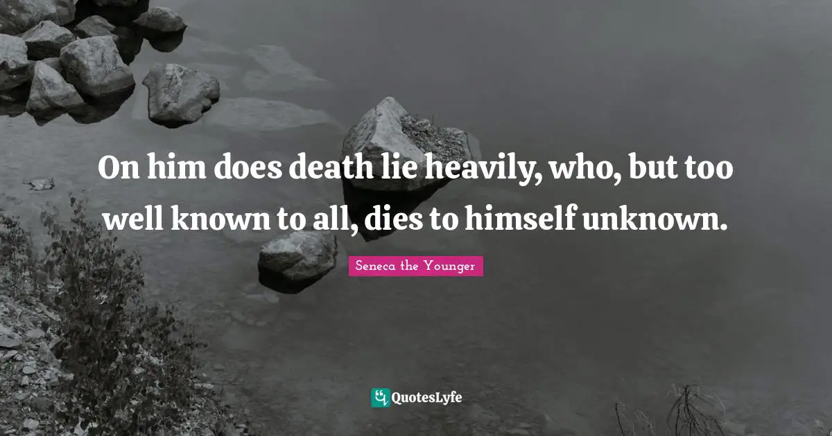 On him does death lie heavily, who, but too well known to all, dies to himself unknown.