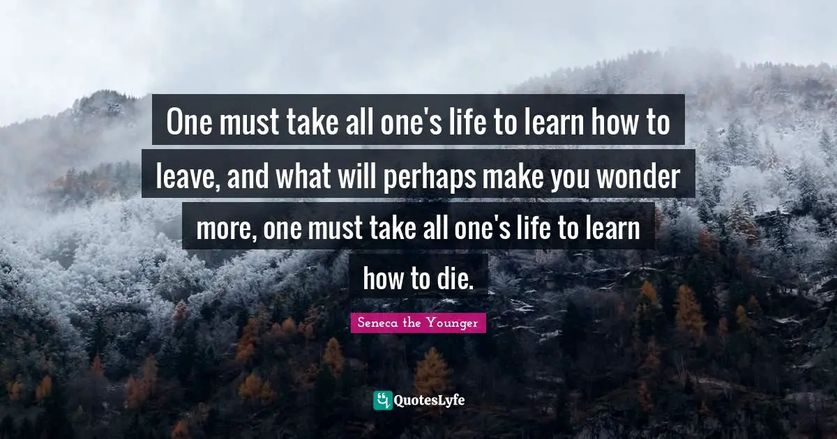 One must take all one's life to learn how to leave, and what will perhaps make you wonder more, one must take all one's life to learn how to die.