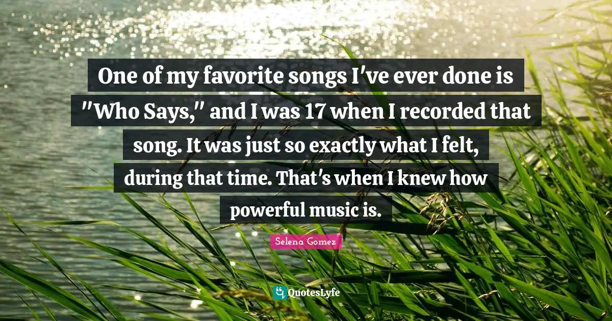 One of my favorite songs I've ever done is "Who Says," and I was 17 when I recorded that song. It was just so exactly what I felt, during that time. That's when I knew how powerful music is.