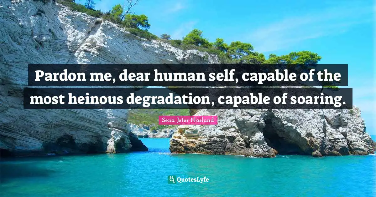 Pardon me, dear human self, capable of the most heinous degradation, capable of soaring.