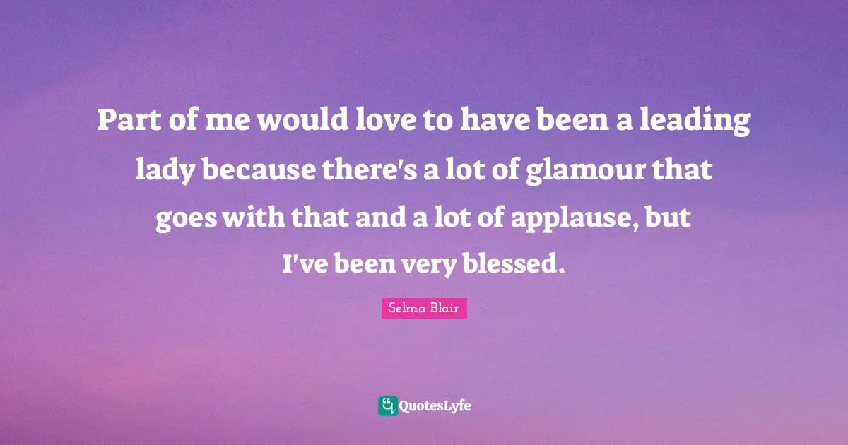 Part of me would love to have been a leading lady because there's a lot of glamour that goes with that and a lot of applause, but I've been very blessed.
