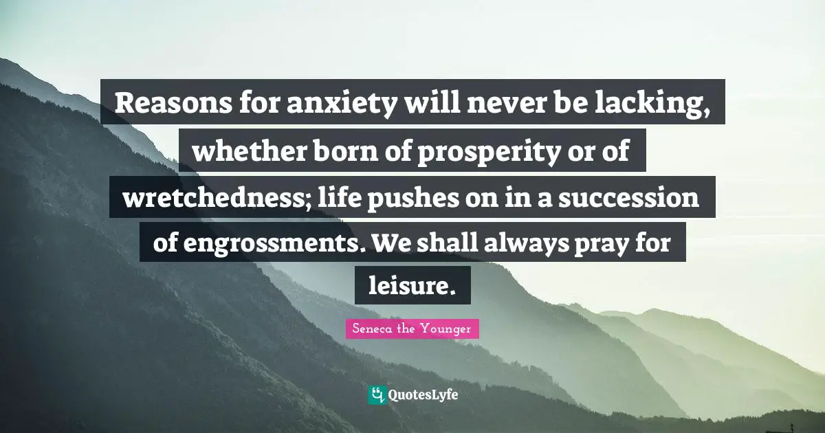 Reasons for anxiety will never be lacking, whether born of prosperity or of wretchedness; life pushes on in a succession of engrossments. We shall always pray for leisure.