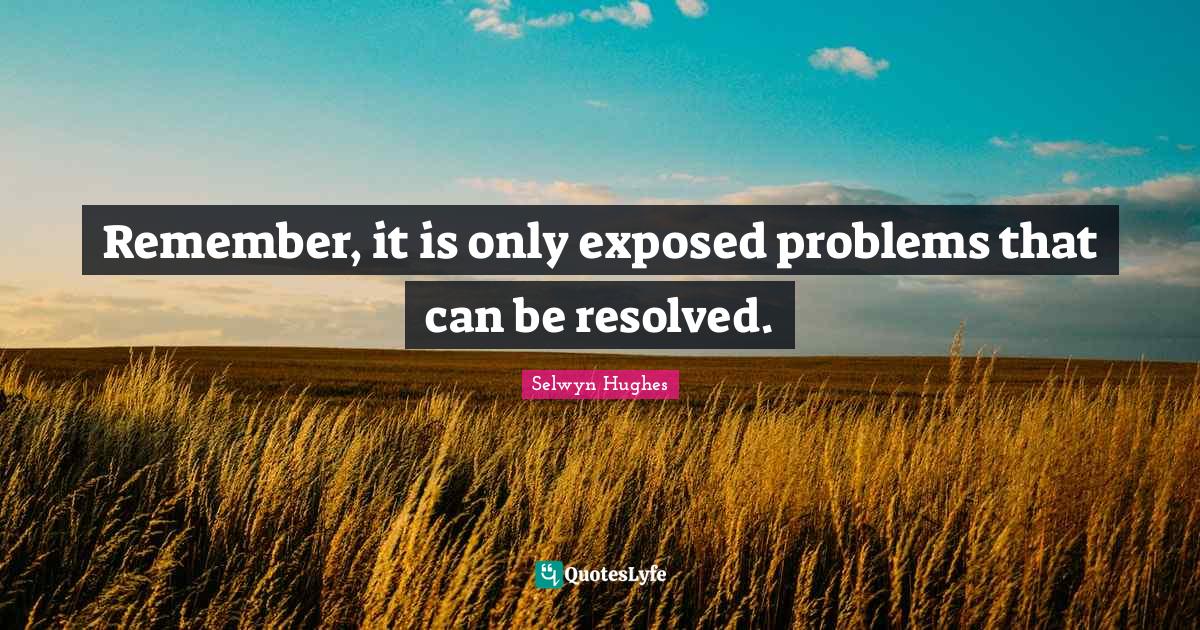Remember, it is only exposed problems that can be resolved.... Quote by