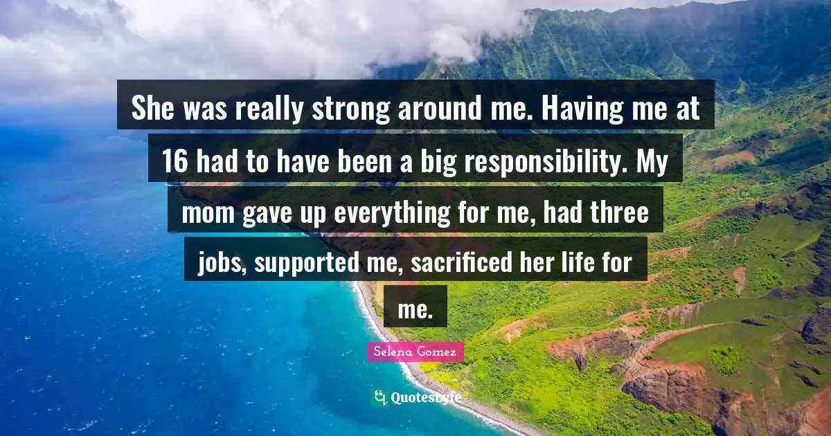 She was really strong around me. Having me at 16 had to have been a big responsibility. My mom gave up everything for me, had three jobs, supported me, sacrificed her life for me.