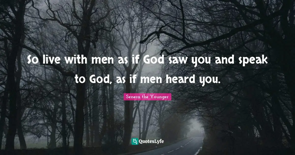 So live with men as if God saw you and speak to God, as if men heard you.