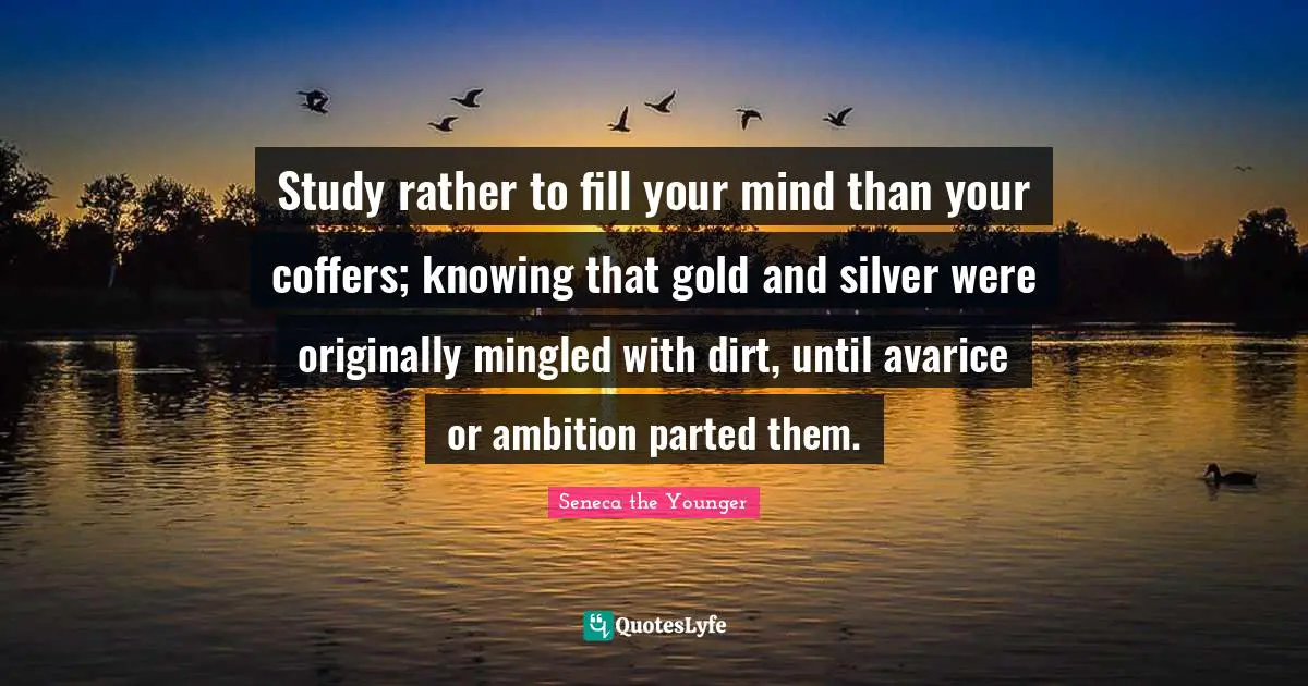 Avarice Quotes: "Study rather to fill your mind than your coffers; knowing that gold and silver were originally mingled with dirt, until avarice or ambition parted them."