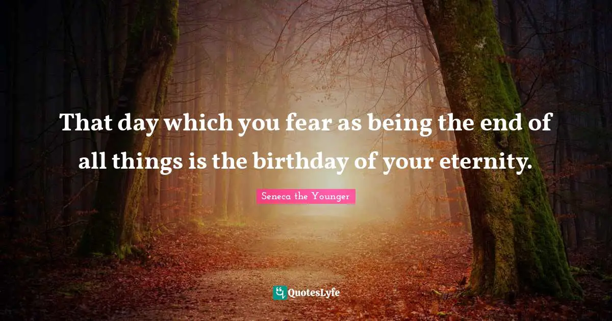That day which you fear as being the end of all things is the birthday of your eternity.