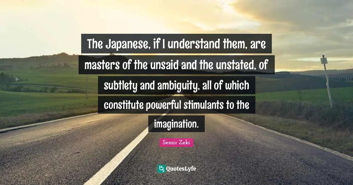 Stimulants Quotes: "The Japanese, if I understand them, are masters of the unsaid and the unstated, of subtlety and ambiguity, all of which constitute powerful stimulants to the imagination."