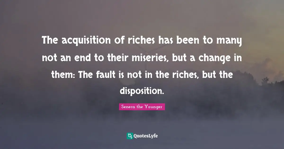 The acquisition of riches has been to many not an end to their miseries, but a change in them: The fault is not in the riches, but the disposition.
