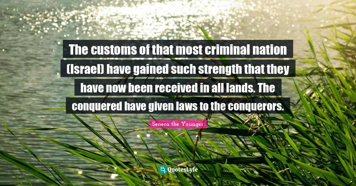 The customs of that most criminal nation (Israel) have gained such strength that they have now been received in all lands. The conquered have given laws to the conquerors.