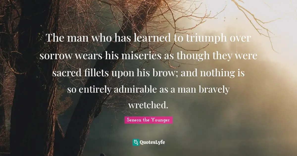 The man who has learned to triumph over sorrow wears his miseries as though they were sacred fillets upon his brow; and nothing is so entirely admirable as a man bravely wretched.