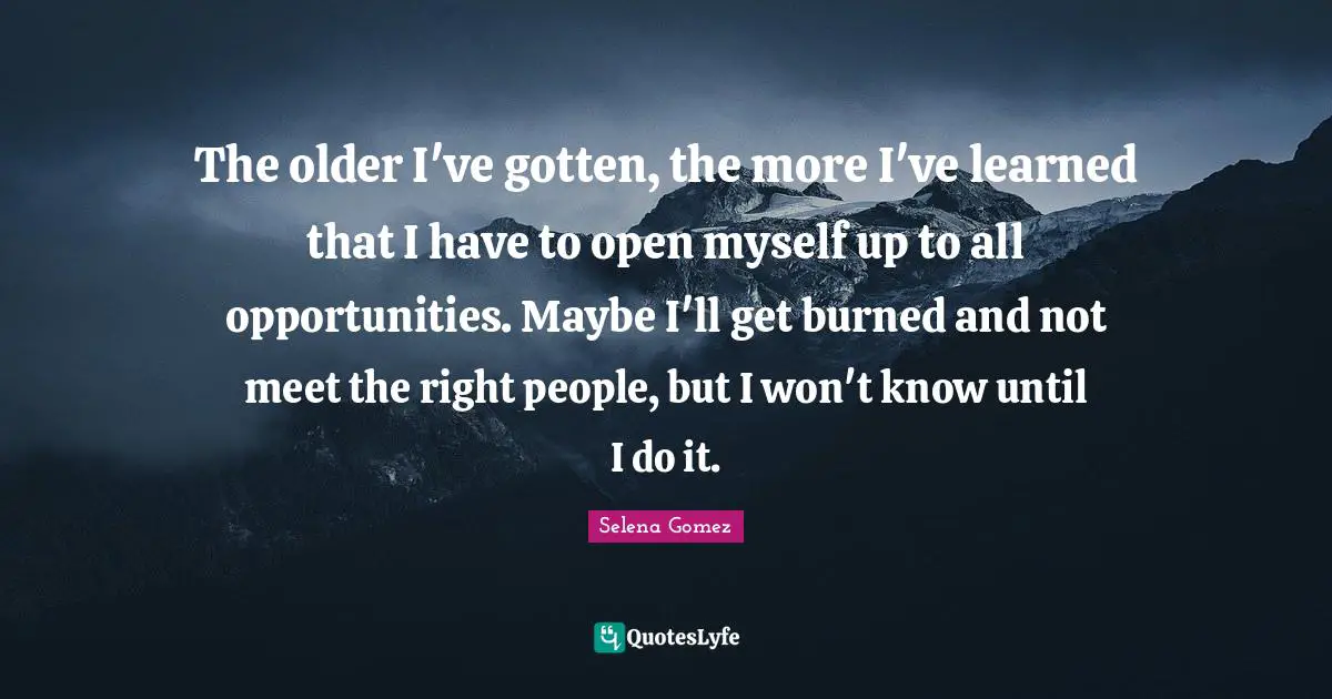 Selena Quotes: "The older I've gotten, the more I've learned that I have to open myself up to all opportunities. Maybe I'll get burned and not meet the right people, but I won't know until I do it."