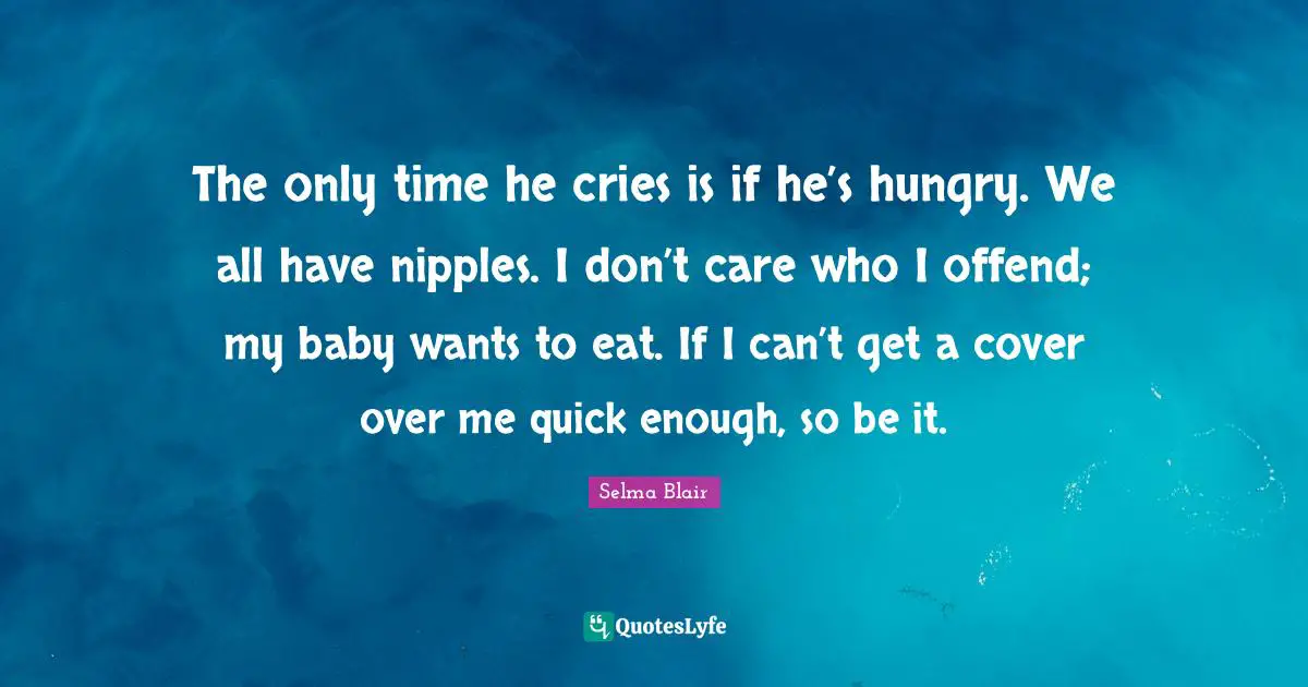 The only time he cries is if he’s hungry. We all have nipples. I don’t care who I offend; my baby wants to eat. If I can’t get a cover over me quick enough, so be it.