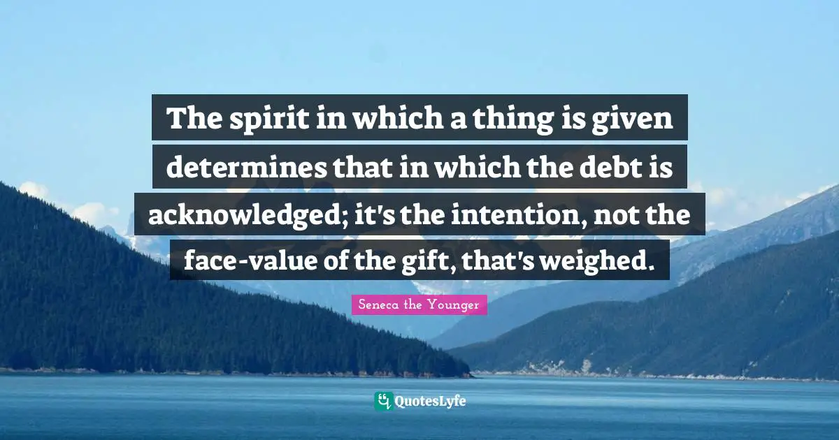 The spirit in which a thing is given determines that in which the debt is acknowledged; it's the intention, not the face-value of the gift, that's weighed.