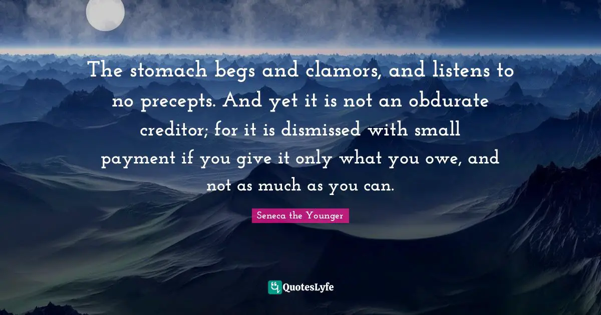 The stomach begs and clamors, and listens to no precepts. And yet it is not an obdurate creditor; for it is dismissed with small payment if you give it only what you owe, and not as much as you can.