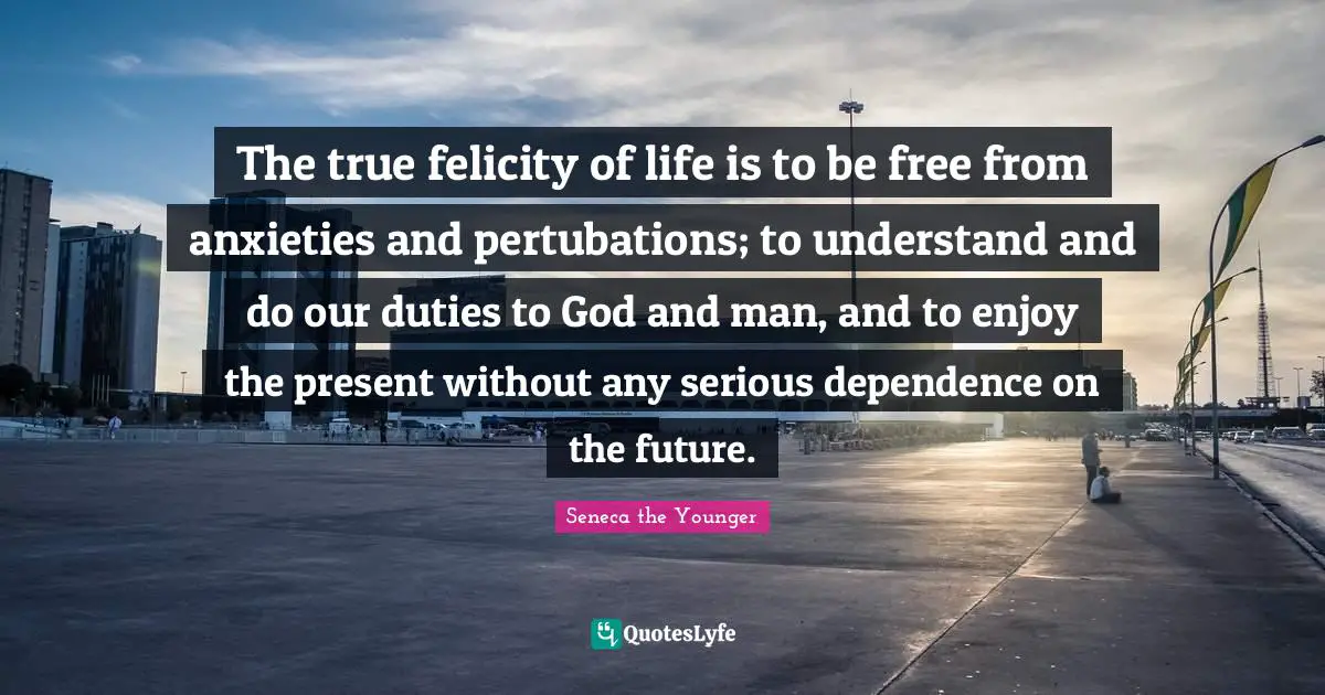 Felicity Quotes: "The true felicity of life is to be free from anxieties and pertubations; to understand and do our duties to God and man, and to enjoy the present without any serious dependence on the future."