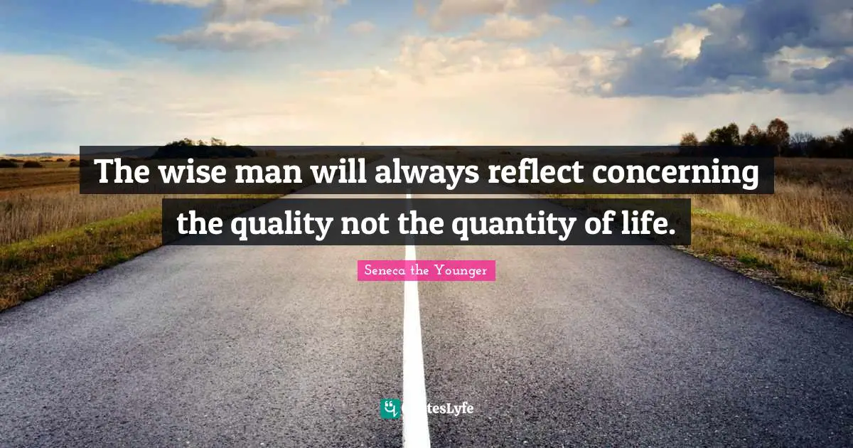 The wise man will always reflect concerning the quality not the quantity of life.