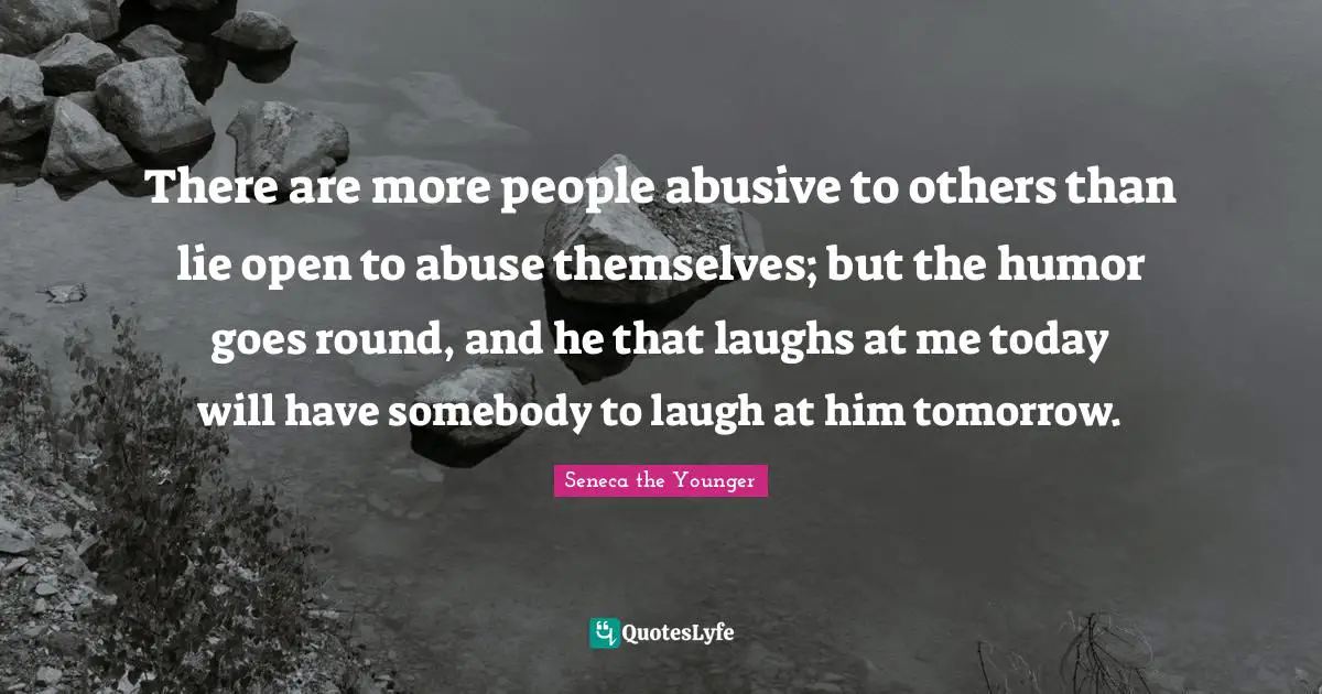 There are more people abusive to others than lie open to abuse themselves; but the humor goes round, and he that laughs at me today will have somebody to laugh at him tomorrow.