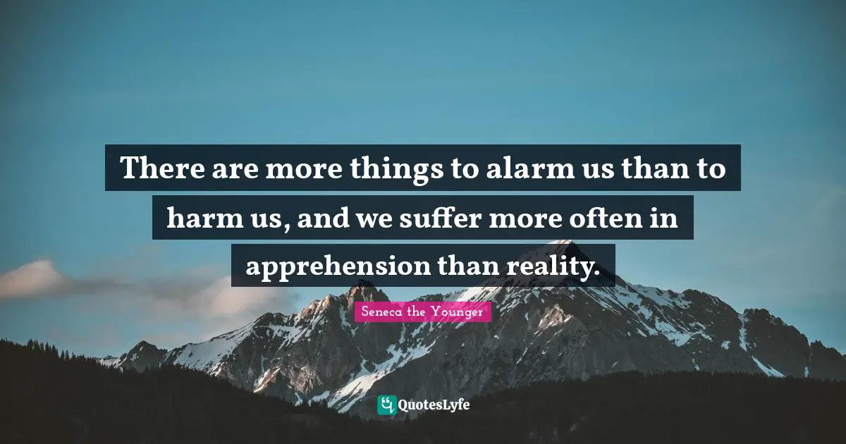 There are more things to alarm us than to harm us, and we suffer more often in apprehension than reality.