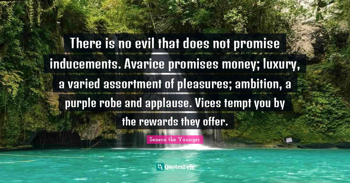 Avarice Quotes: "There is no evil that does not promise inducements. Avarice promises money; luxury, a varied assortment of pleasures; ambition, a purple robe and applause. Vices tempt you by the rewards they offer."