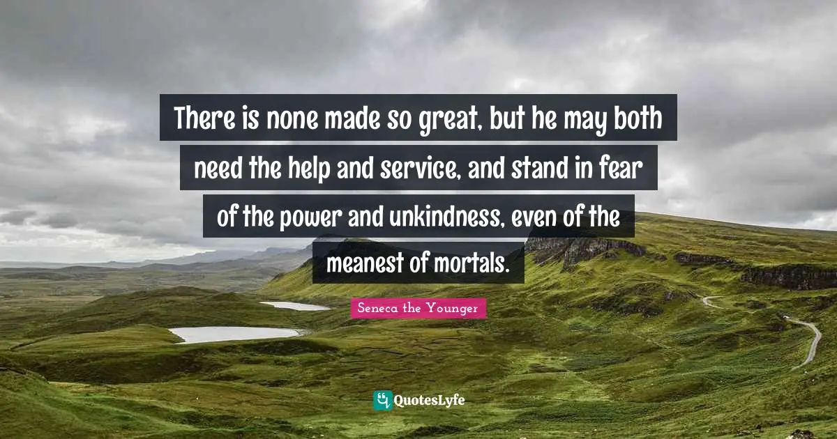 There is none made so great, but he may both need the help and service, and stand in fear of the power and unkindness, even of the meanest of mortals.