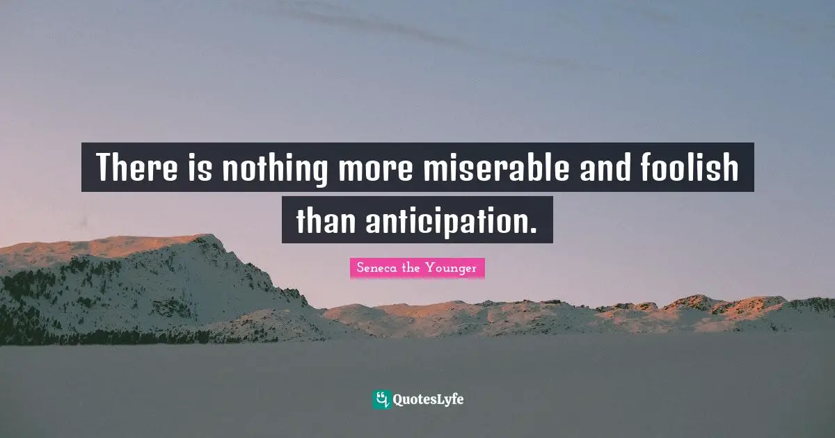 There is nothing more miserable and foolish than anticipation.