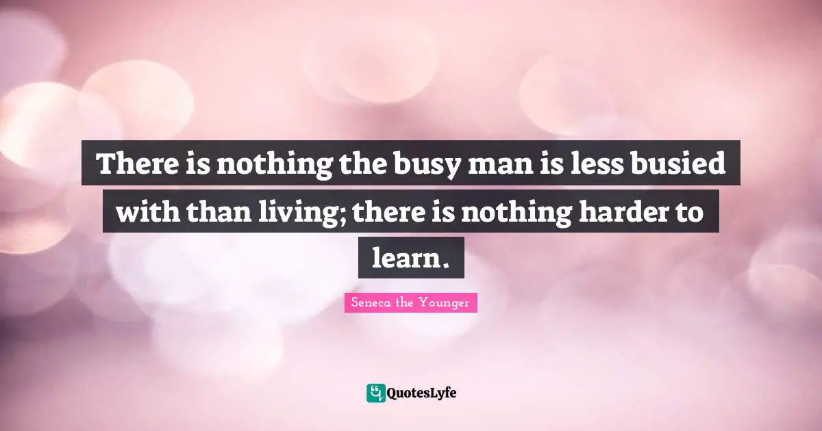 There is nothing the busy man is less busied with than living; there is nothing harder to learn.