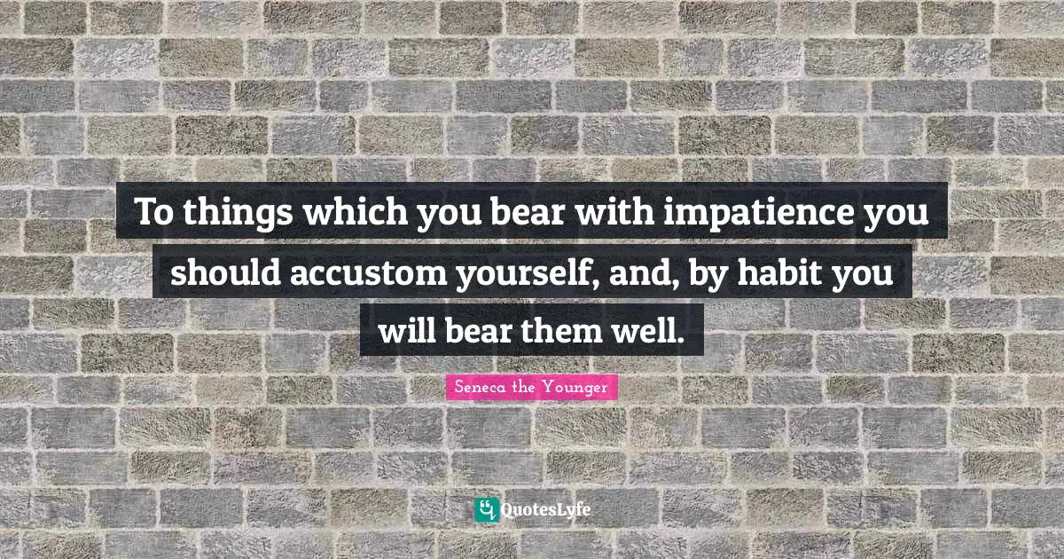 To things which you bear with impatience you should accustom yourself, and, by habit you will bear them well.