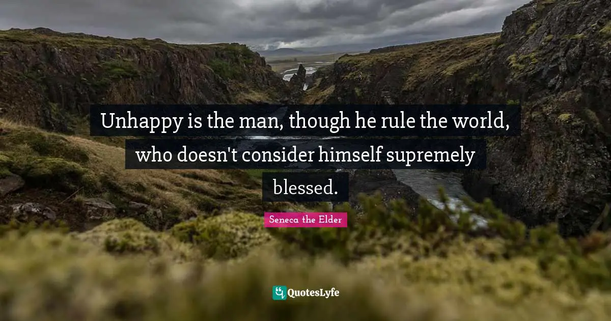 Unhappy is the man, though he rule the world, who doesn't consider himself supremely blessed.