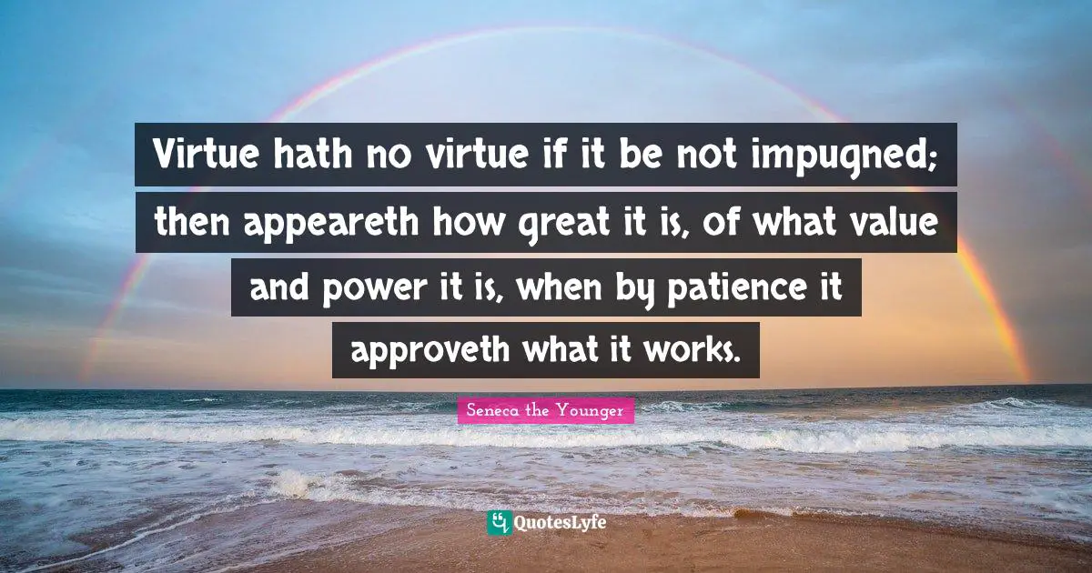 Virtue hath no virtue if it be not impugned; then appeareth how great it is, of what value and power it is, when by patience it approveth what it works.