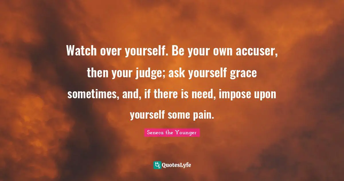 Watch over yourself. Be your own accuser, then your judge; ask yourself grace sometimes, and, if there is need, impose upon yourself some pain.