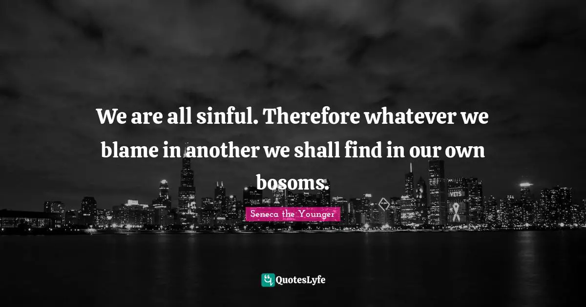 We are all sinful. Therefore whatever we blame in another we shall find in our own bosoms.