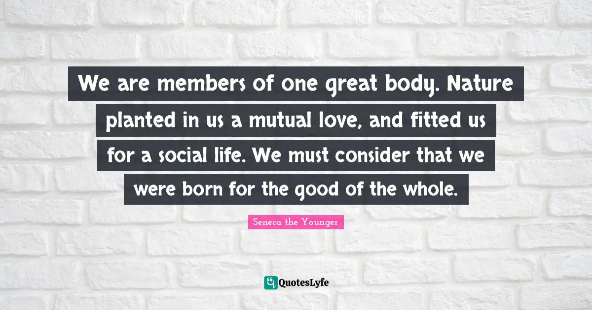 Seneca Quotes: "We are members of one great body. Nature planted in us a mutual love, and fitted us for a social life. We must consider that we were born for the good of the whole."