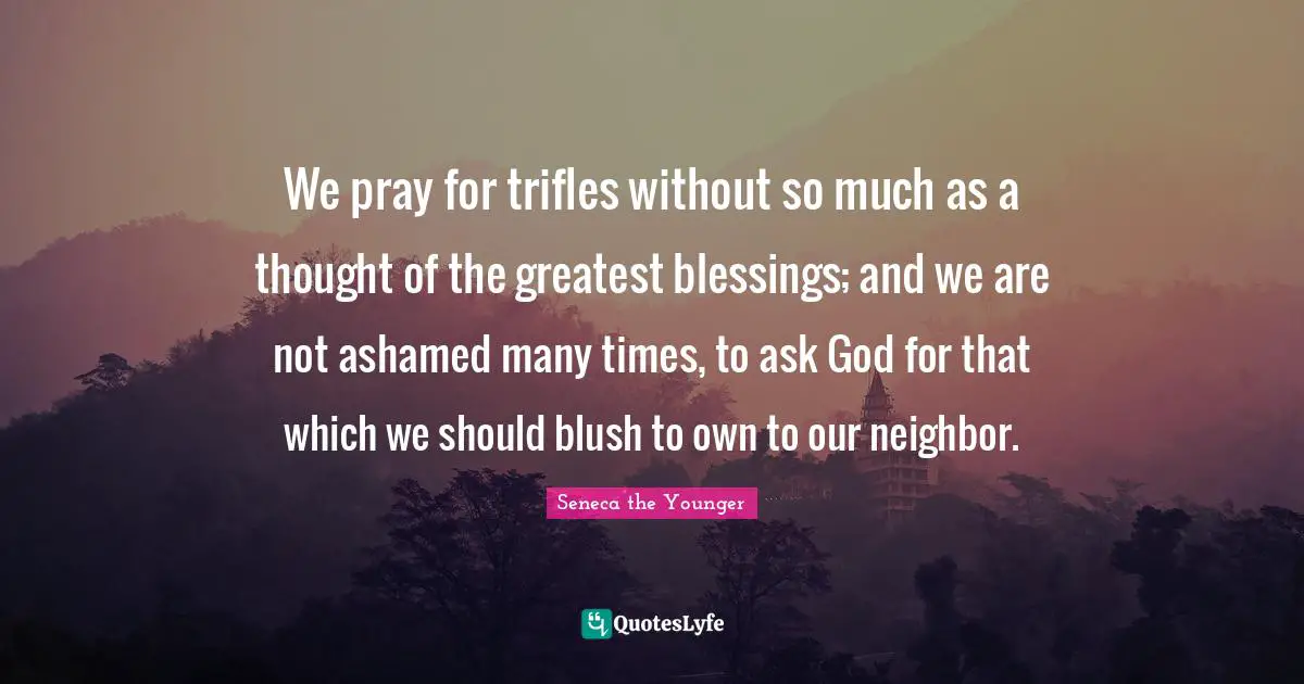 We pray for trifles without so much as a thought of the greatest blessings; and we are not ashamed many times, to ask God for that which we should blush to own to our neighbor.
